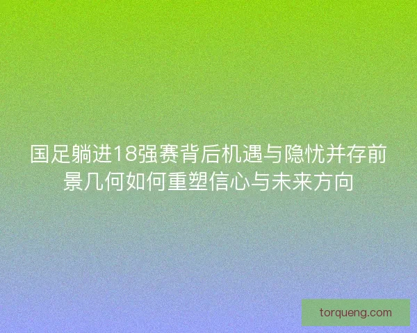 国足躺进18强赛背后机遇与隐忧并存前景几何如何重塑信心与未来方向