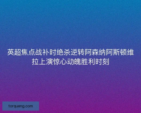 英超焦点战补时绝杀逆转阿森纳阿斯顿维拉上演惊心动魄胜利时刻