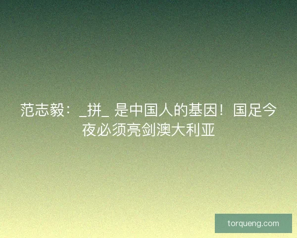 范志毅：_拼_ 是中国人的基因！国足今夜必须亮剑澳大利亚