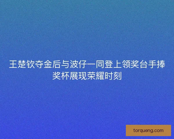 王楚钦夺金后与波仔一同登上领奖台手捧奖杯展现荣耀时刻