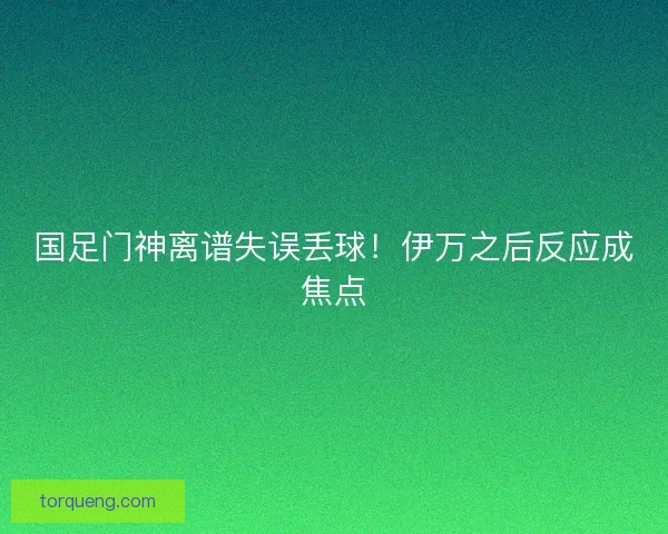 国足门神离谱失误丢球!伊万之后反应成焦点 国足门神离谱失误丢球!伊万之后反应成焦点