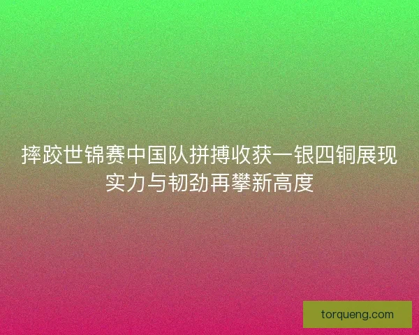 摔跤世锦赛中国队拼搏收获一银四铜展现实力与韧劲再攀新高度