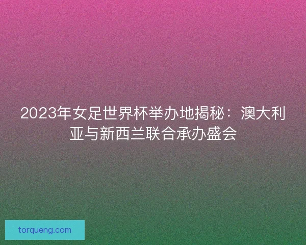 2023年女足世界杯举办地揭秘：澳大利亚与新西兰联合承办盛会