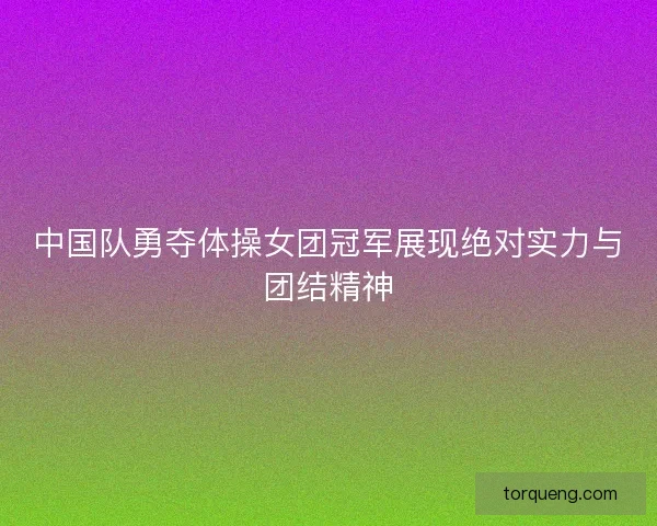 中国队勇夺体操女团冠军展现绝对实力与团结精神
